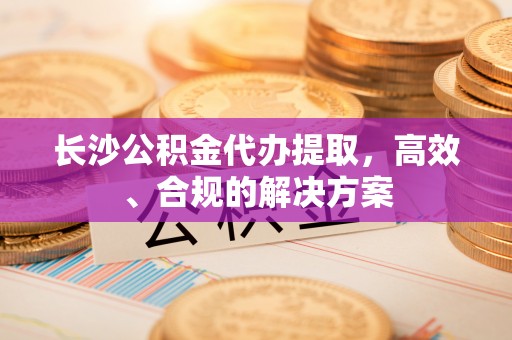 通江长沙公积金代办提取，高效、合规的解决方案
