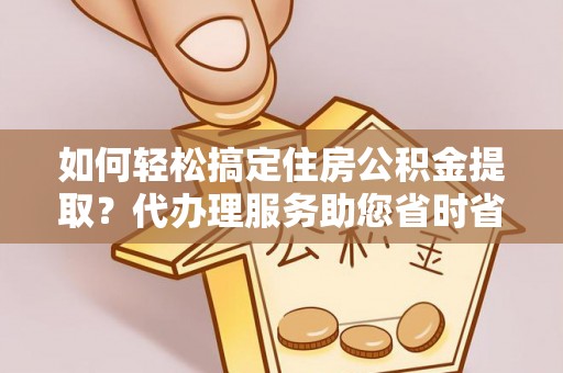 通江如何轻松搞定住房公积金提取？代办理服务助您省时省力