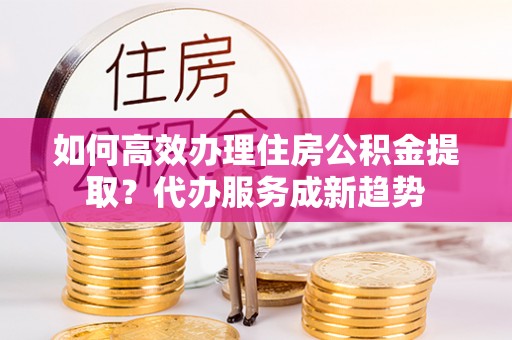 通江如何高效办理住房公积金提取？代办服务成新趋势