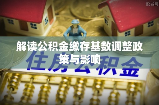 通江解读公积金缴存基数调整政策与影响