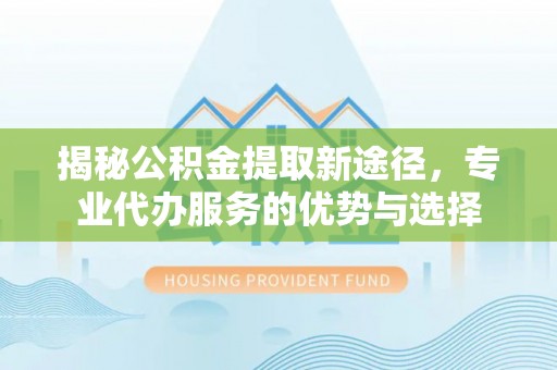 通江揭秘公积金提取新途径，专业代办服务的优势与选择
