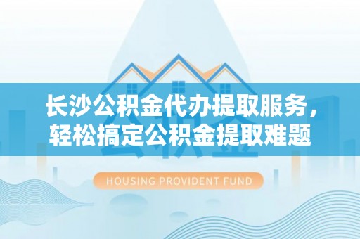 通江长沙公积金代办提取服务，轻松搞定公积金提取难题