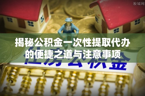 通江揭秘公积金一次性提取代办的便捷之道与注意事项