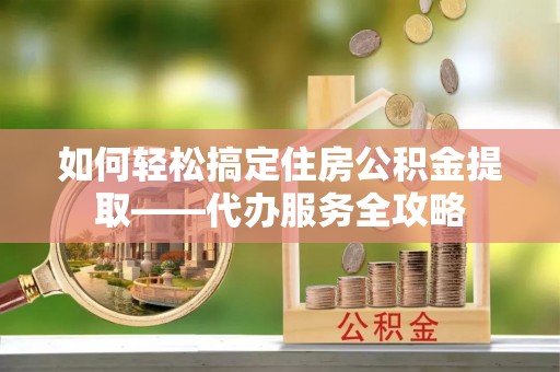通江如何轻松搞定住房公积金提取——代办服务全攻略