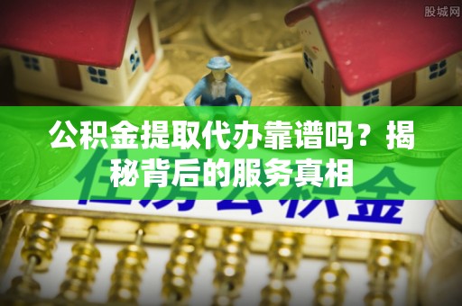 通江公积金提取代办靠谱吗？揭秘背后的服务真相