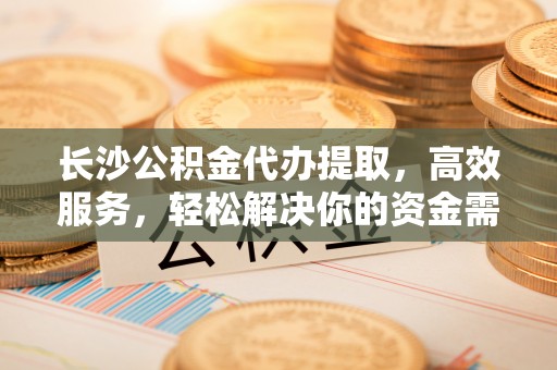 通江长沙公积金代办提取，高效服务，轻松解决你的资金需求