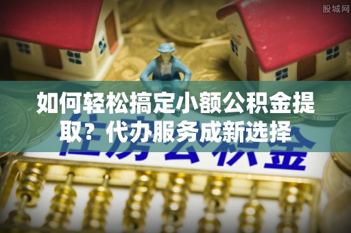 通江如何轻松搞定小额公积金提取？代办服务成新选择