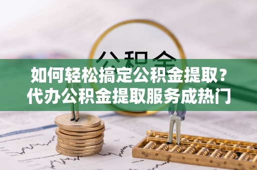 通江如何轻松搞定公积金提取？代办公积金提取服务成热门选择