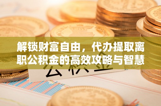 通江解锁财富自由，代办提取离职公积金的高效攻略与智慧选择