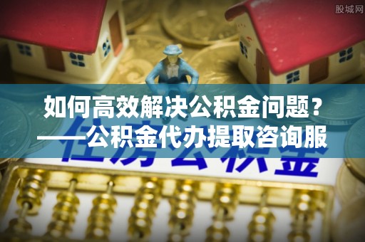 通江如何高效解决公积金问题？——公积金代办提取咨询服务指南