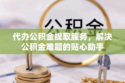 通江代办公积金提取服务，解决公积金难题的贴心助手