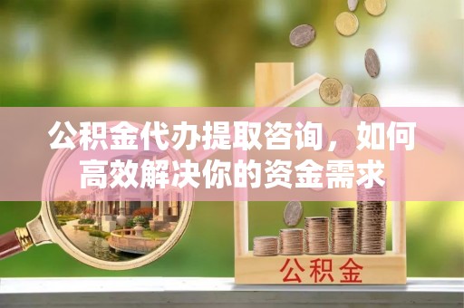 通江公积金代办提取咨询，如何高效解决你的资金需求