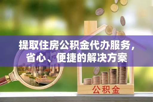 通江提取住房公积金代办服务，省心、便捷的解决方案