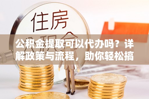 通江公积金提取可以代办吗？详解政策与流程，助你轻松搞定！