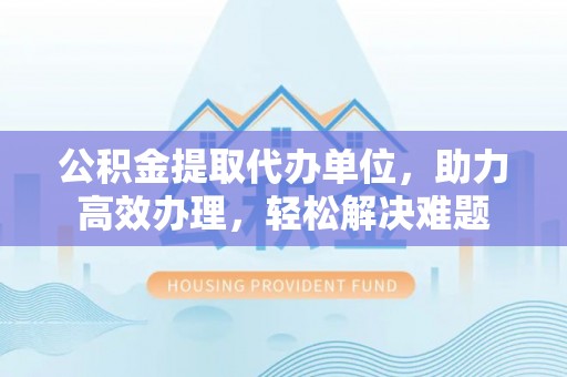通江公积金提取代办单位，助力高效办理，轻松解决难题