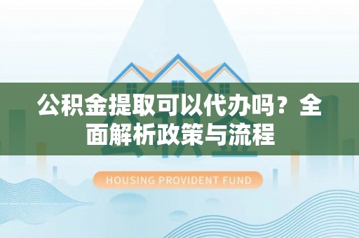 通江公积金提取可以代办吗？全面解析政策与流程