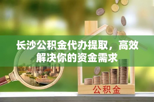 通江长沙公积金代办提取，高效解决你的资金需求