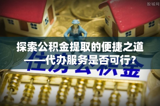 通江探索公积金提取的便捷之道——代办服务是否可行？
