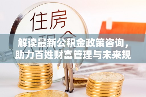 通江解读最新公积金政策咨询，助力百姓财富管理与未来规划