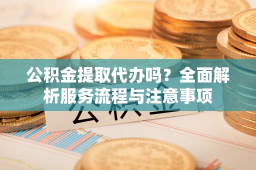 通江公积金提取代办吗？全面解析服务流程与注意事项