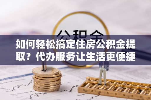 通江如何轻松搞定住房公积金提取？代办服务让生活更便捷