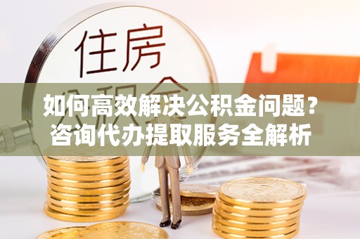 通江如何高效解决公积金问题？咨询代办提取服务全解析