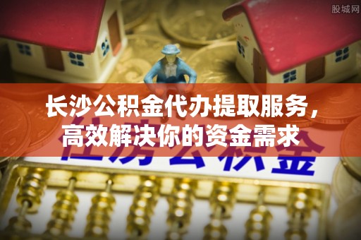 通江长沙公积金代办提取服务，高效解决你的资金需求