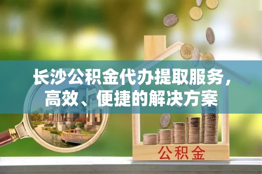 通江长沙公积金代办提取服务，高效、便捷的解决方案