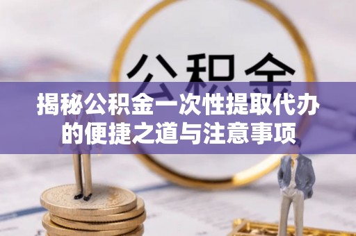 通江揭秘公积金一次性提取代办的便捷之道与注意事项