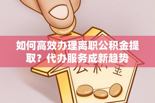 通江如何高效办理离职公积金提取？代办服务成新趋势
